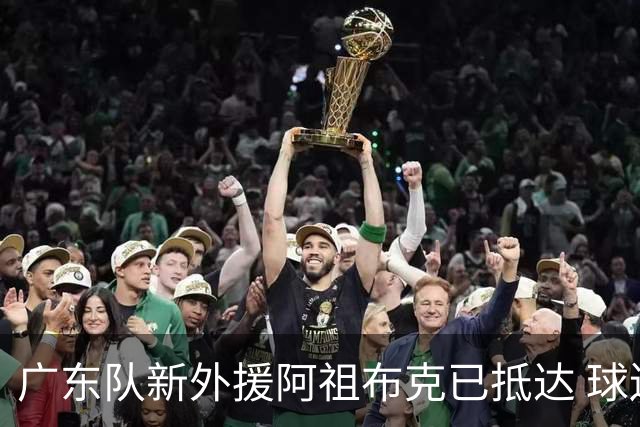 广东队新外援阿祖布克已抵达 球迷期待他能参与揭幕战